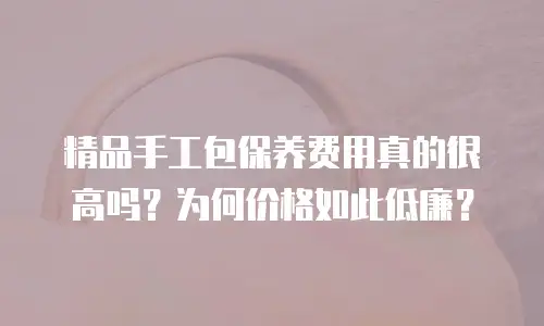 精品手工包保养费用真的很高吗？为何价格如此低廉？