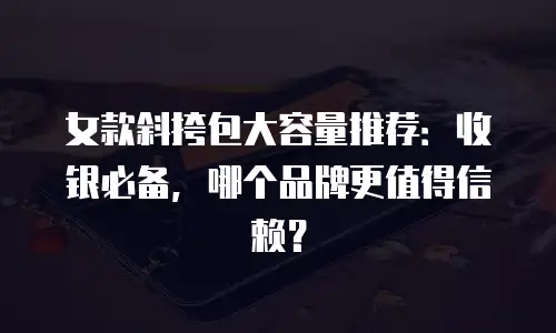 女款斜挎包大容量推荐：收银必备，哪个品牌更值得信赖？
