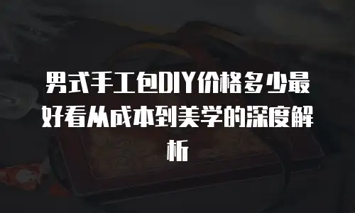 男式手工包DIY价格多少最好看从成本到美学的深度解析 