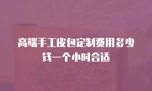 高端手工皮包定制费用多少钱一个小时合适