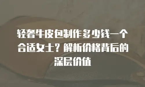 轻奢牛皮包制作多少钱一个合适女士？解析价格背后的深层价值