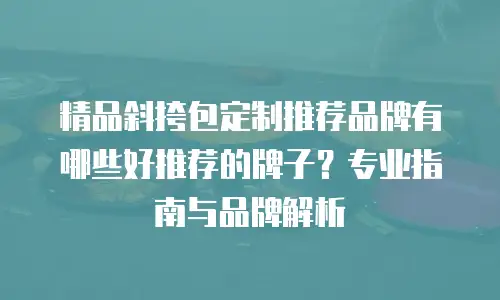 精品斜挎包定制推荐品牌有哪些好推荐的牌子？专业指南与品牌解析