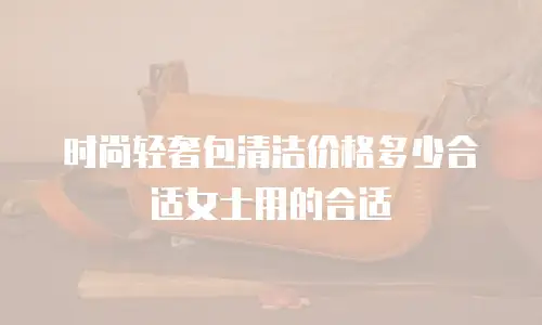 时尚轻奢包清洁价格多少合适女士用的合适