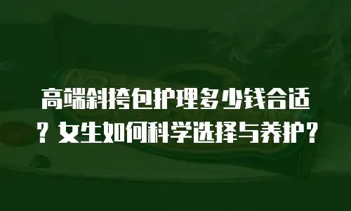 高端斜挎包护理多少钱合适？女生如何科学选择与养护？