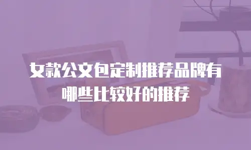女款公文包定制推荐品牌有哪些比较好的推荐