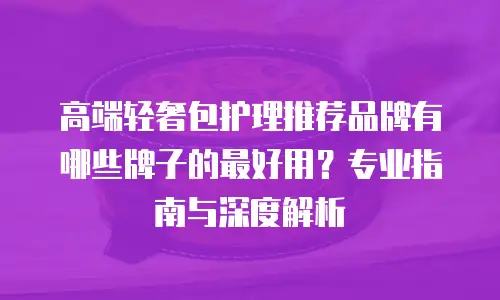 高端轻奢包护理推荐品牌有哪些牌子的最好用？专业指南与深度解析