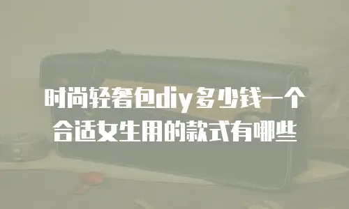 时尚轻奢包diy多少钱一个合适女生用的款式有哪些
