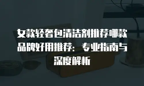 女款轻奢包清洁剂推荐哪款品牌好用推荐：专业指南与深度解析