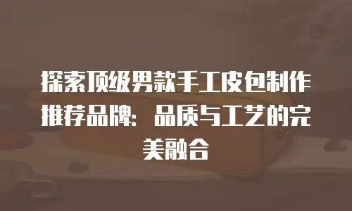 探索顶级男款手工皮包制作推荐品牌：品质与工艺的完美融合