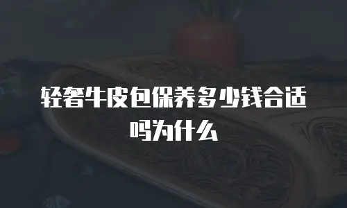 轻奢牛皮包保养多少钱合适吗为什么