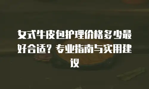 女式牛皮包护理价格多少最好合适？专业指南与实用建议