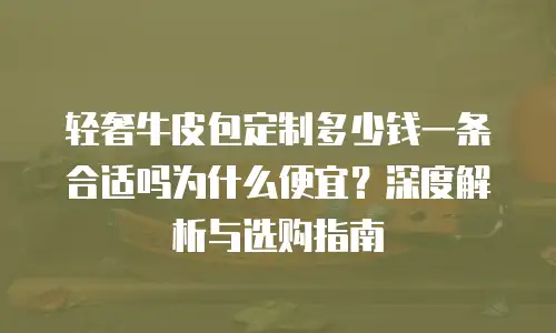 轻奢牛皮包定制多少钱一条合适吗为什么便宜？深度解析与选购指南