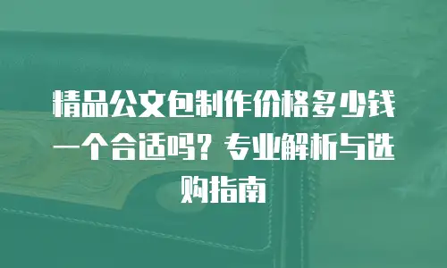 精品公文包制作价格多少钱一个合适吗？专业解析与选购指南
