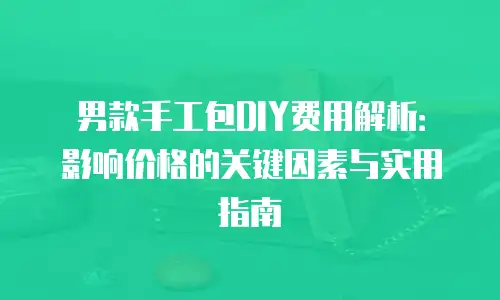 男款手工包DIY费用解析：影响价格的关键因素与实用指南