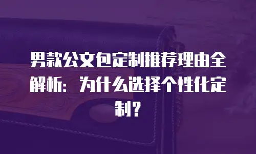 男款公文包定制推荐理由全解析：为什么选择个性化定制？