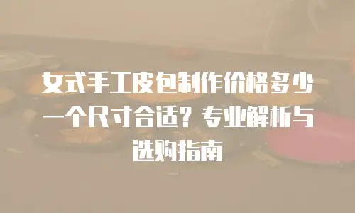 女式手工皮包制作价格多少一个尺寸合适？专业解析与选购指南