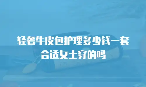 轻奢牛皮包护理多少钱一套合适女士穿的吗