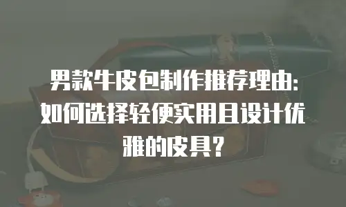 男款牛皮包制作推荐理由：如何选择轻便实用且设计优雅的皮具？