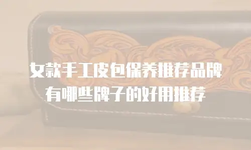 女款手工皮包保养推荐品牌有哪些牌子的好用推荐