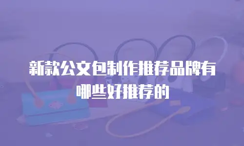 新款公文包制作推荐品牌有哪些好推荐的