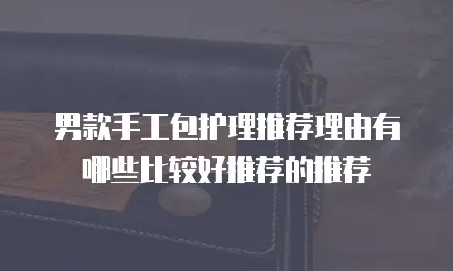 男款手工包护理推荐理由有哪些比较好推荐的推荐
