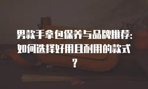 男款手拿包保养与品牌推荐：如何选择好用且耐用的款式？