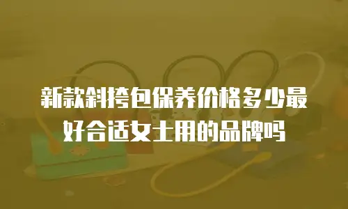 新款斜挎包保养价格多少最好合适女士用的品牌吗