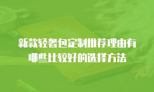 新款轻奢包定制推荐理由有哪些比较好的选择方法