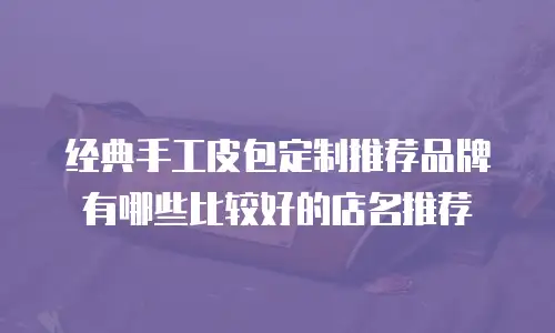 经典手工皮包定制推荐品牌有哪些比较好的店名推荐