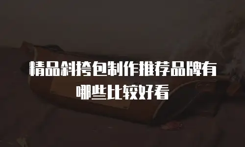 精品斜挎包制作推荐品牌有哪些比较好看