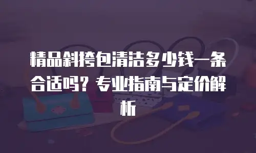 精品斜挎包清洁多少钱一条合适吗？专业指南与定价解析