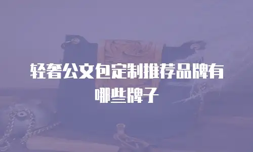 轻奢公文包定制推荐品牌有哪些牌子