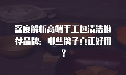 深度解析高端手工包清洁推荐品牌：哪些牌子真正好用？