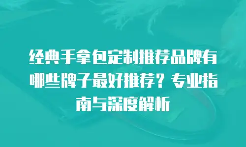 经典手拿包定制推荐品牌有哪些牌子最好推荐？专业指南与深度解析