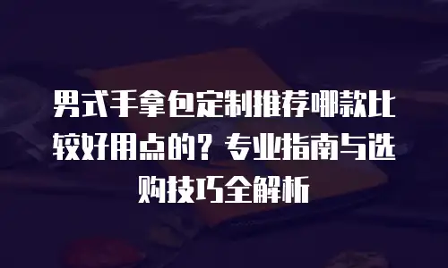 男式手拿包定制推荐哪款比较好用点的？专业指南与选购技巧全解析