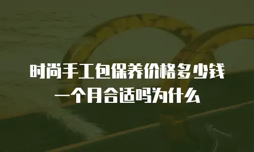 时尚手工包保养价格多少钱一个月合适吗为什么