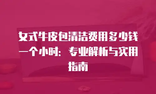 女式牛皮包清洁费用多少钱一个小时：专业解析与实用指南