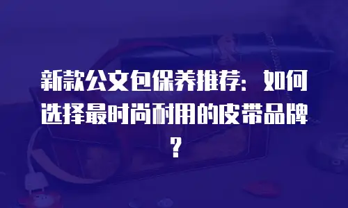 新款公文包保养推荐：如何选择最时尚耐用的皮带品牌？