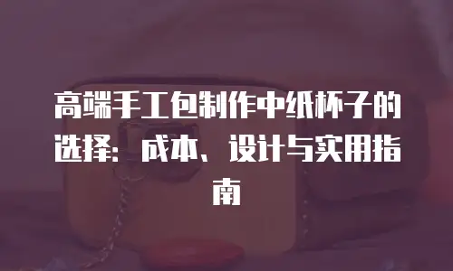 高端手工包制作中纸杯子的选择：成本、设计与实用指南