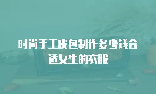 时尚手工皮包制作多少钱合适女生的衣服
