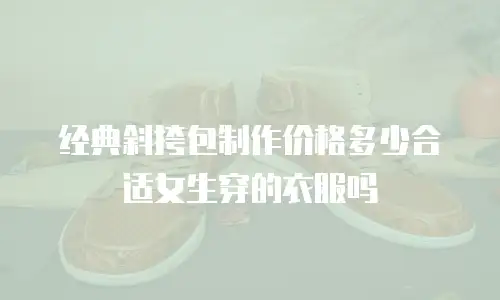 经典斜挎包制作价格多少合适女生穿的衣服吗
