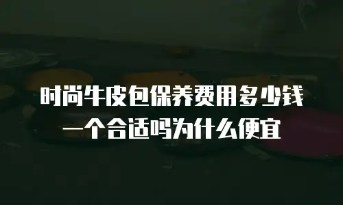 时尚牛皮包保养费用多少钱一个合适吗为什么便宜