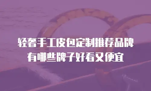 轻奢手工皮包定制推荐品牌有哪些牌子好看又便宜