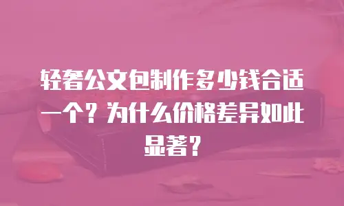 轻奢公文包制作多少钱合适一个？为什么价格差异如此显著？