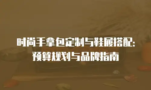 时尚手拿包定制与鞋履搭配：预算规划与品牌指南