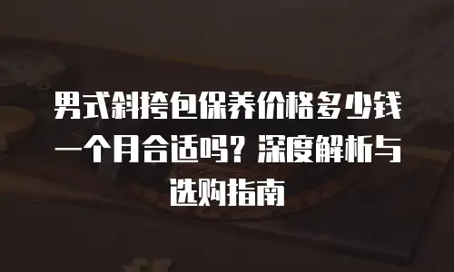 男式斜挎包保养价格多少钱一个月合适吗？深度解析与选购指南