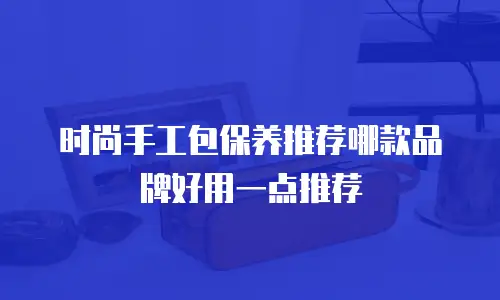 时尚手工包保养推荐哪款品牌好用一点推荐