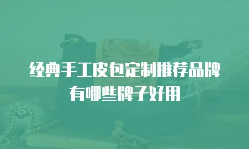 经典手工皮包定制推荐品牌有哪些牌子好用