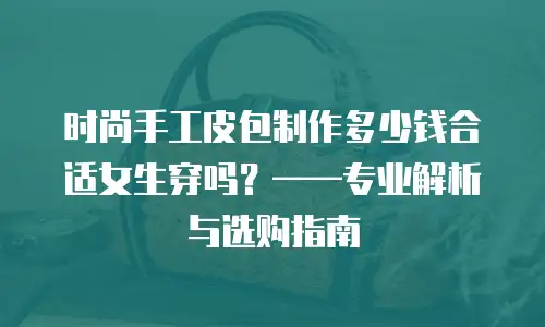 时尚手工皮包制作多少钱合适女生穿吗？——专业解析与选购指南
