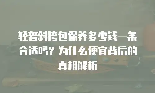 轻奢斜挎包保养多少钱一条合适吗？为什么便宜背后的真相解析
